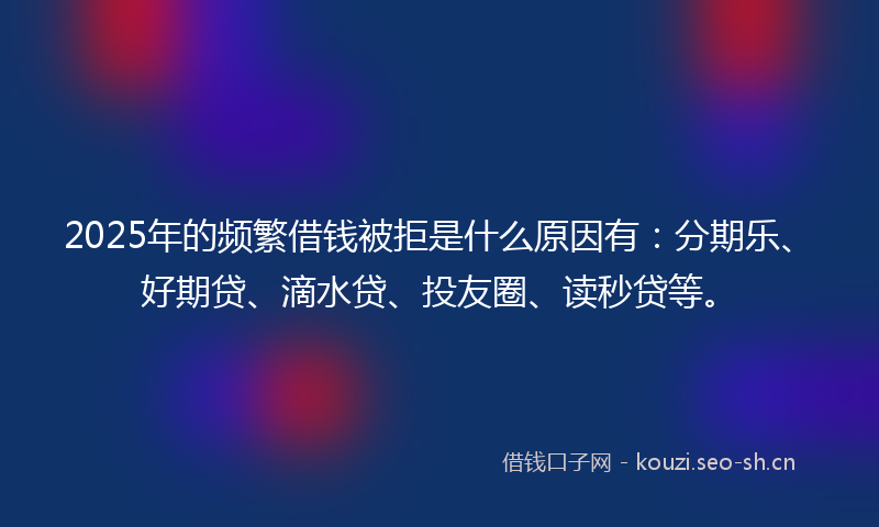 2025年的频繁借钱被拒是什么原因有：分期乐、好期贷、滴水贷、投友圈、读秒贷等。
