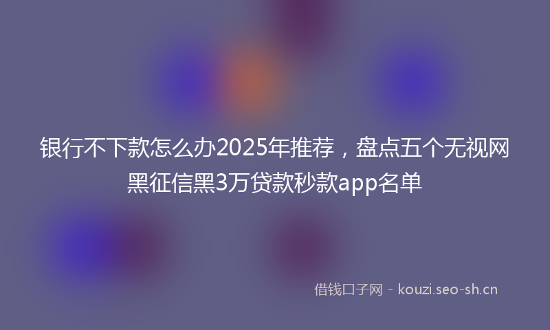 银行不下款怎么办2025年推荐,盘点五个无视网黑征信黑3万贷款秒款app名单