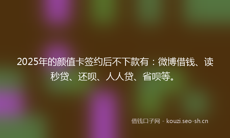 2025年的颜值卡签约后不下款有：微博借钱、读秒贷、还呗、人人贷、省呗等。