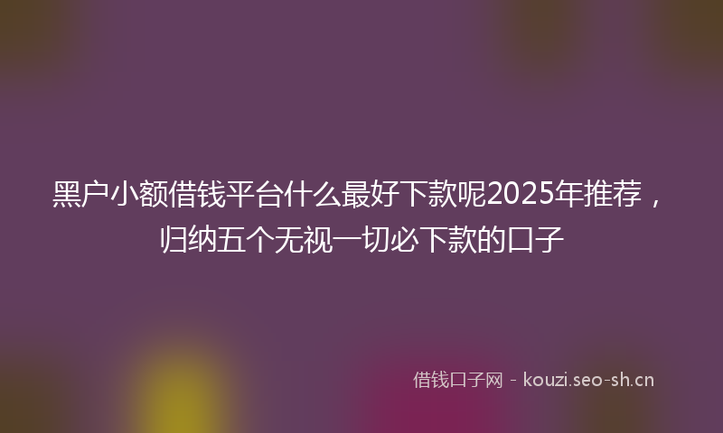 黑户小额借钱平台什么最好下款呢2025年推荐，归纳五个无视一切必下款的口子