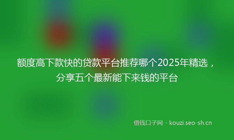 额度高下款快的贷款平台推荐哪个2025年精选，分享五个最新能下来钱的平台