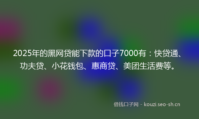 2025年的黑网贷能下款的口子7000有：快贷通、功夫贷、小花钱包、惠商贷、美团生活费等。
