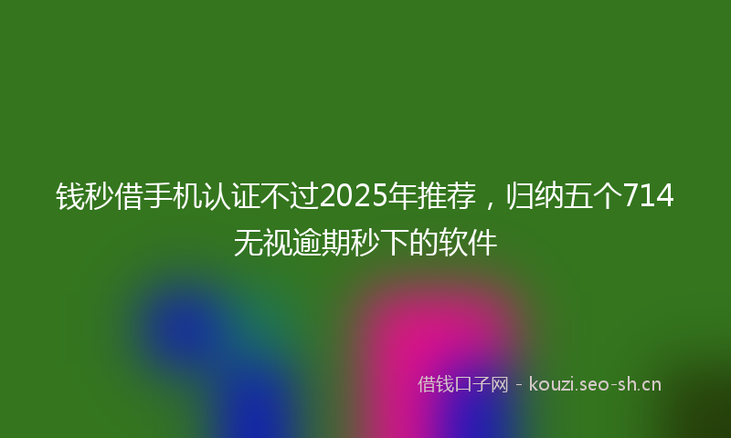 钱秒借手机认证不过2025年推荐，归纳五个714无视逾期秒下的软件