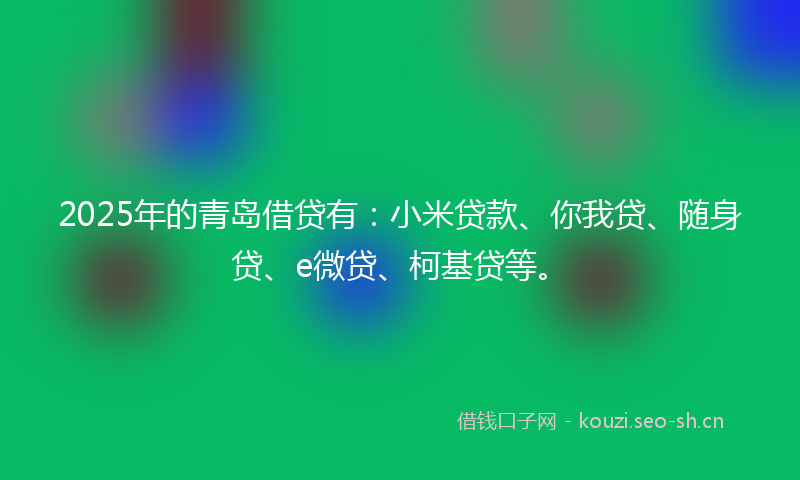 2025年的青岛借贷有：小米贷款、你我贷、随身贷、e微贷、柯基贷等。