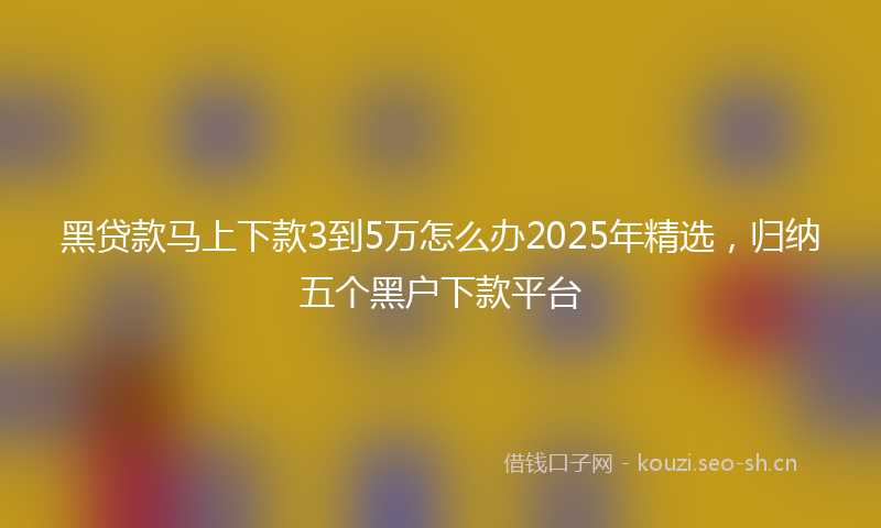 黑贷款马上下款3到5万怎么办2025年精选，归纳五个黑户下款平台