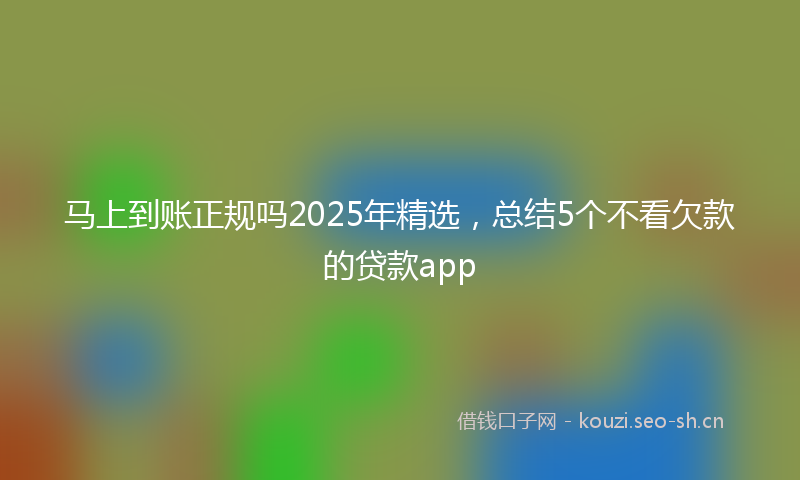 马上到账正规吗2025年精选，总结5个不看欠款的贷款app
