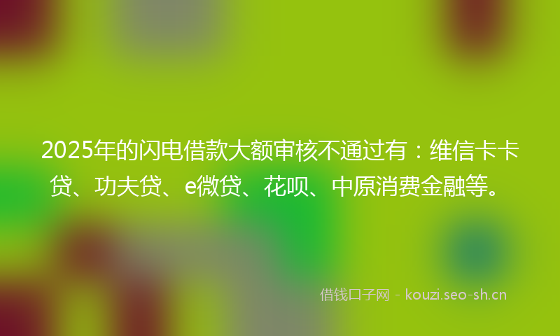 2025年的闪电借款大额审核不通过有：维信卡卡贷、功夫贷、e微贷、花呗、中原消费金融等。