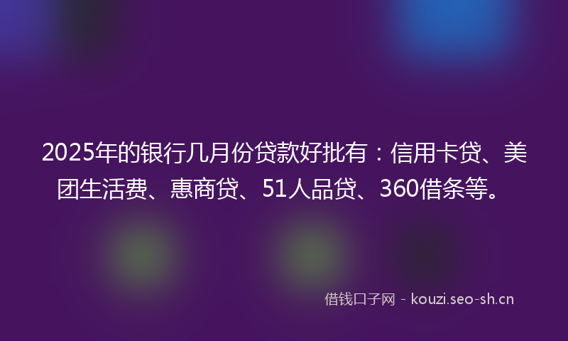 2025年的银行几月份贷款好批有：信用卡贷、美团生活费、惠商贷、51人品贷、360借条等。