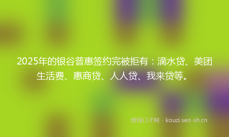 2025年的银谷普惠签约完被拒有：滴水贷、美团生活费、惠商贷、人人贷、我来贷等。