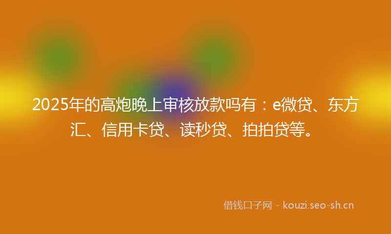 2025年的高炮晚上审核放款吗有：e微贷、东方汇、信用卡贷、读秒贷、拍拍贷等。