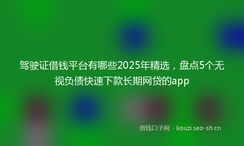 驾驶证借钱平台有哪些2025年精选，盘点5个无视负债快速下款长期网贷的app