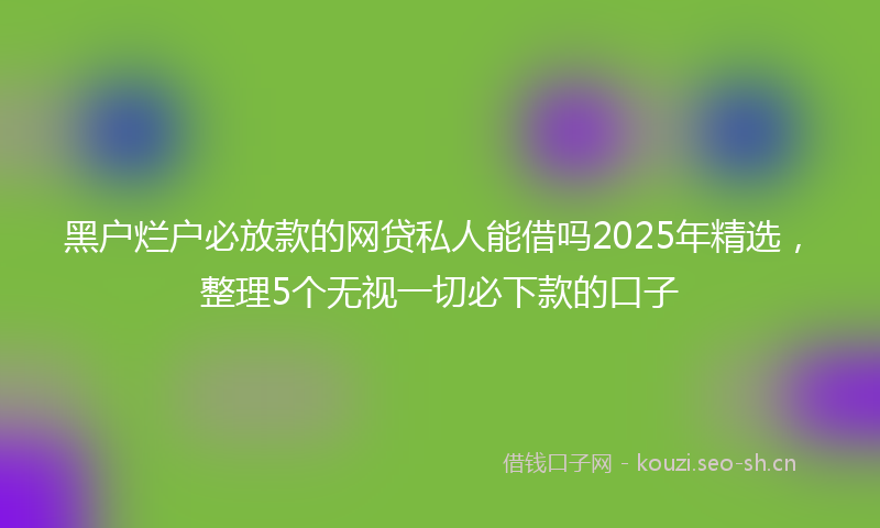 黑户烂户必放款的网贷私人能借吗2025年精选,整理5个无视一切必下款的口子