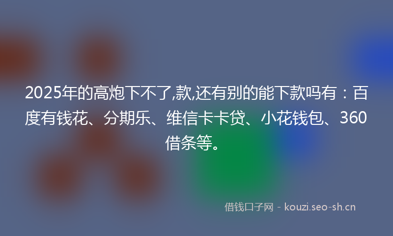 2025年的高炮下不了,款,还有别的能下款吗有：百度有钱花、分期乐、维信卡卡贷、小花钱包、360借条等。
