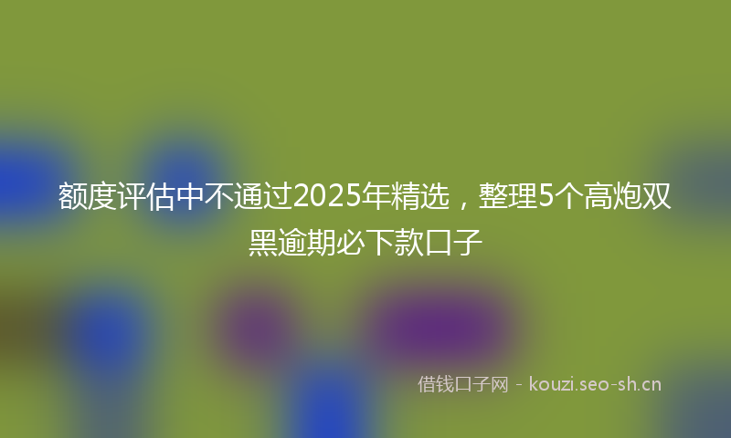额度评估中不通过2025年精选，整理5个高炮双黑逾期必下款口子
