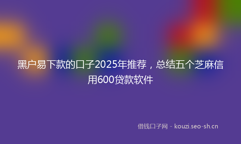 黑户易下款的口子2025年推荐,总结五个芝麻信用600贷款软件