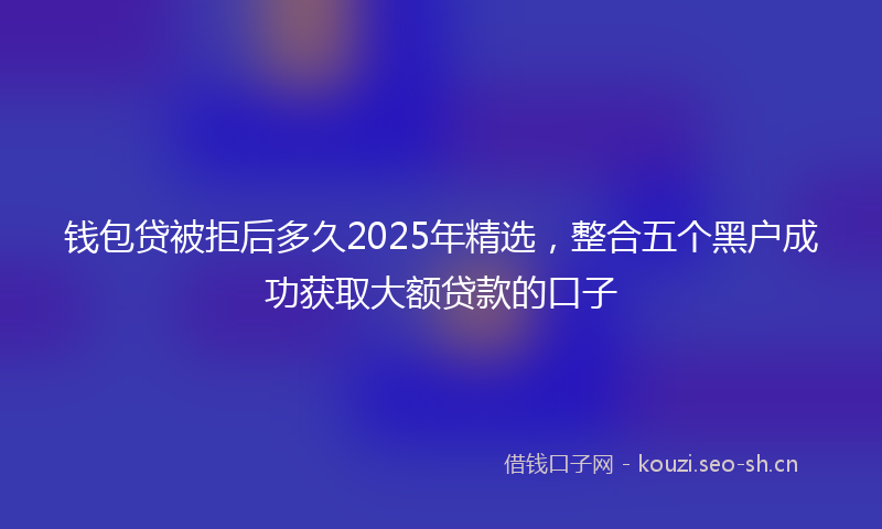 钱包贷被拒后多久2025年精选，整合五个黑户成功获取大额贷款的口子