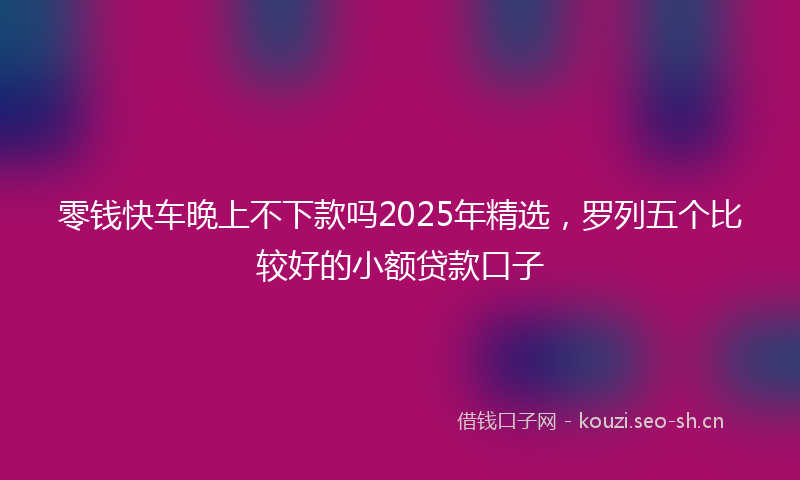 零钱快车晚上不下款吗2025年精选，罗列五个比较好的小额贷款口子