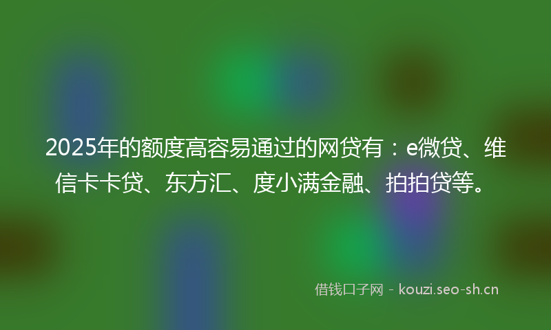 2025年的额度高容易通过的网贷有：e微贷、维信卡卡贷、东方汇、度小满金融、拍拍贷等。