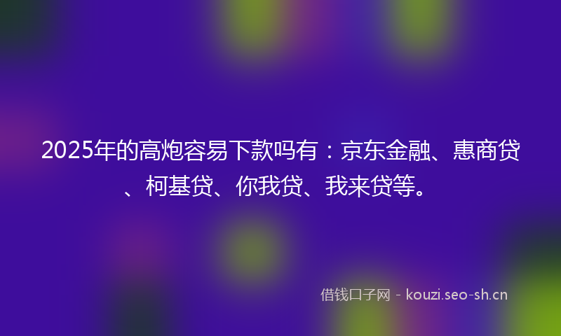 2025年的高炮容易下款吗有：京东金融、惠商贷、柯基贷、你我贷、我来贷等。