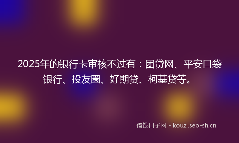 2025年的银行卡审核不过有:团贷网、平安口袋银行、投友圈、好期贷、柯基贷等。