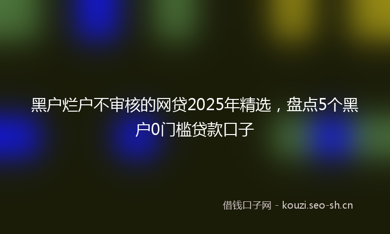 黑户烂户不审核的网贷2025年精选，盘点5个黑户0门槛贷款口子