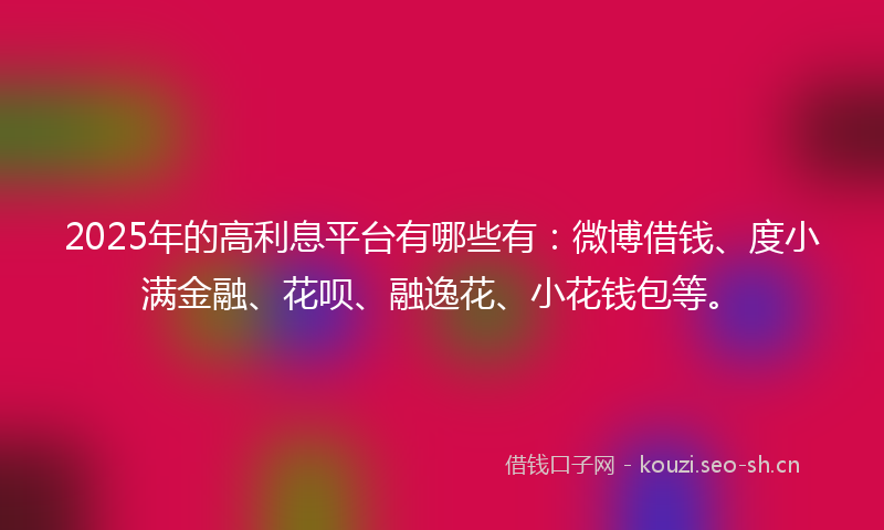 2025年的高利息平台有哪些有：微博借钱、度小满金融、花呗、融逸花、小花钱包等。