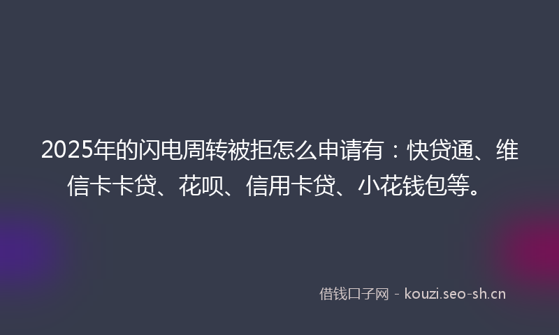 2025年的闪电周转被拒怎么申请有：快贷通、维信卡卡贷、花呗、信用卡贷、小花钱包等。