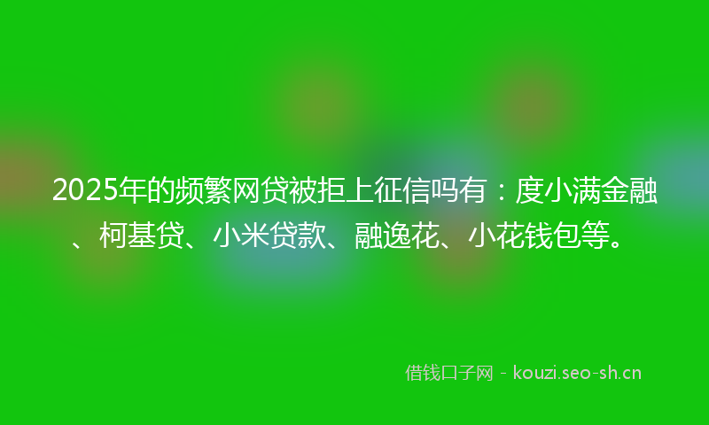 2025年的频繁网贷被拒上征信吗有：度小满金融、柯基贷、小米贷款、融逸花、小花钱包等。