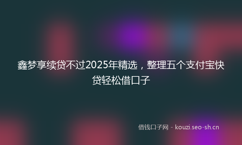 鑫梦享续贷不过2025年精选，整理五个支付宝快贷轻松借口子
