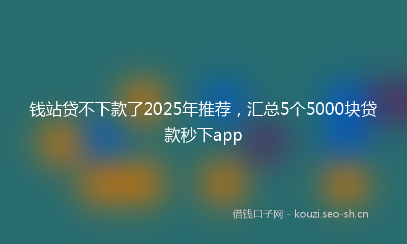 钱站贷不下款了2025年推荐，汇总5个5000块贷款秒下app