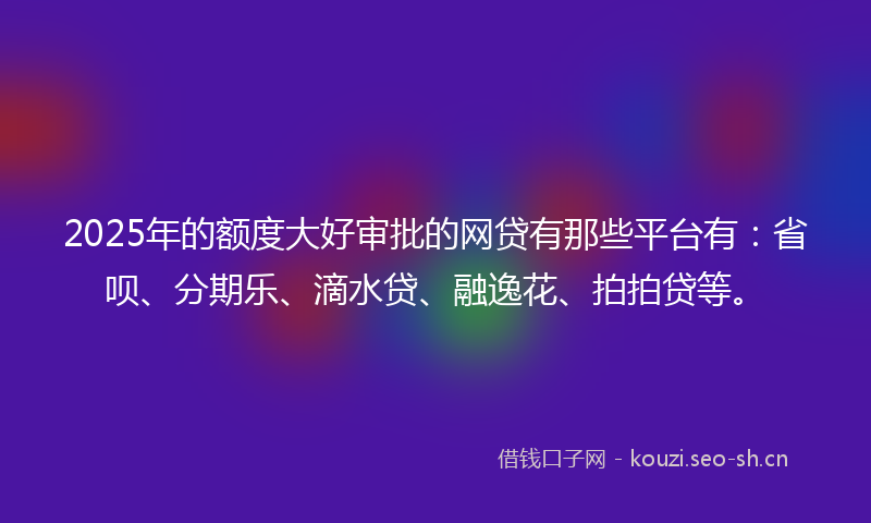 2025年的额度大好审批的网贷有那些平台有：省呗、分期乐、滴水贷、融逸花、拍拍贷等。