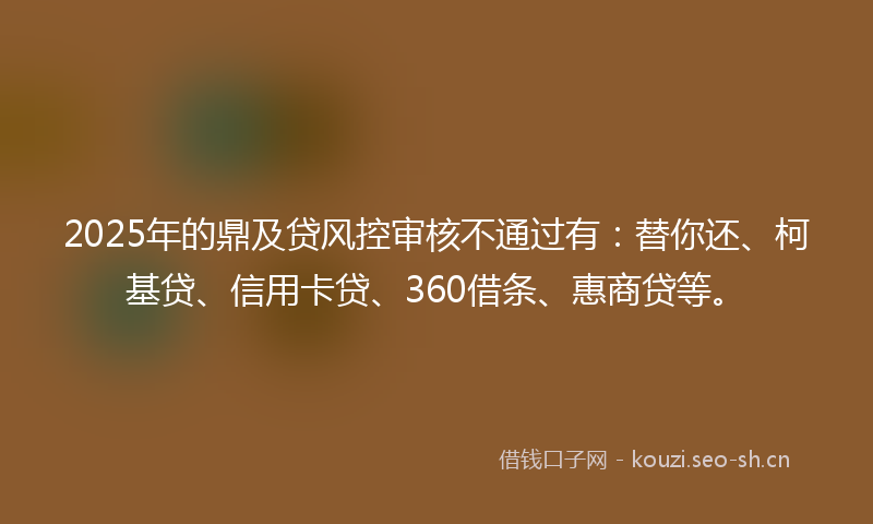 2025年的鼎及贷风控审核不通过有：替你还、柯基贷、信用卡贷、360借条、惠商贷等。