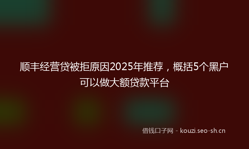 顺丰经营贷被拒原因2025年推荐，概括5个黑户可以做大额贷款平台