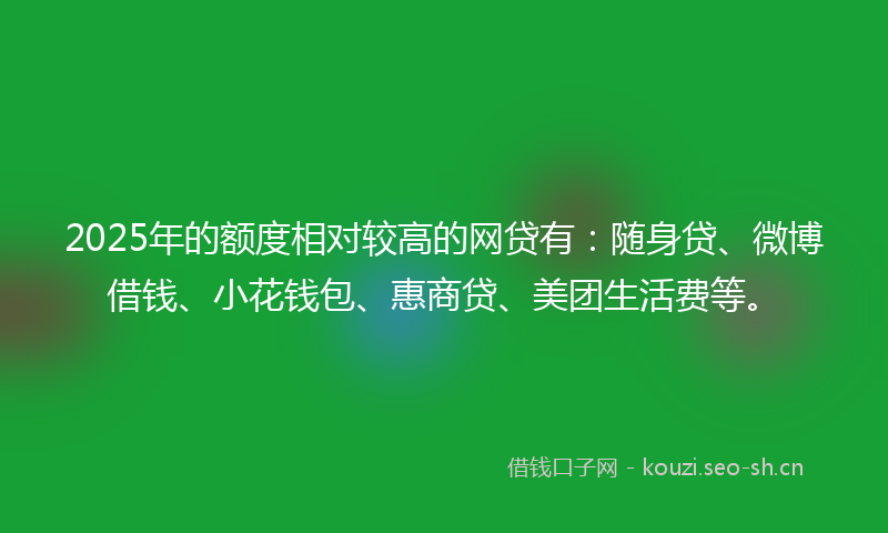 2025年的额度相对较高的网贷有：随身贷、微博借钱、小花钱包、惠商贷、美团生活费等。