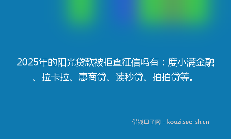 2025年的阳光贷款被拒查征信吗有：度小满金融、拉卡拉、惠商贷、读秒贷、拍拍贷等。