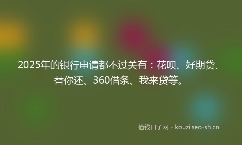 2025年的银行申请都不过关有：花呗、好期贷、替你还、360借条、我来贷等。