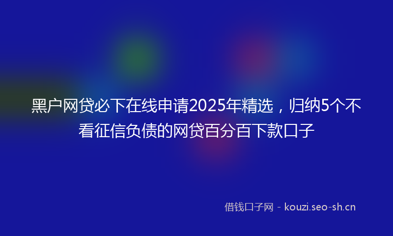 黑户网贷必下在线申请2025年精选，归纳5个不看征信负债的网贷百分百下款口子