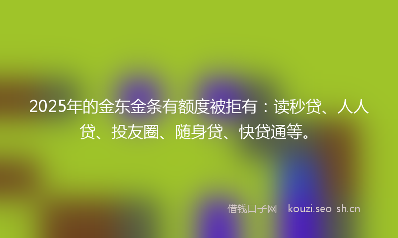 2025年的金东金条有额度被拒有：读秒贷、人人贷、投友圈、随身贷、快贷通等。