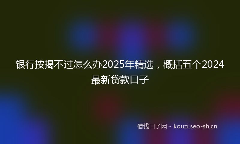 银行按揭不过怎么办2025年精选，概括五个2024最新贷款口子