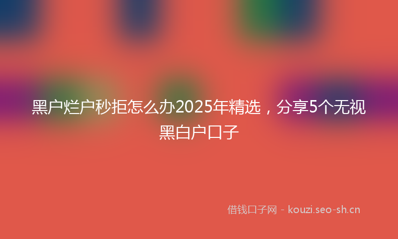 黑户烂户秒拒怎么办2025年精选,分享5个无视黑白户口子