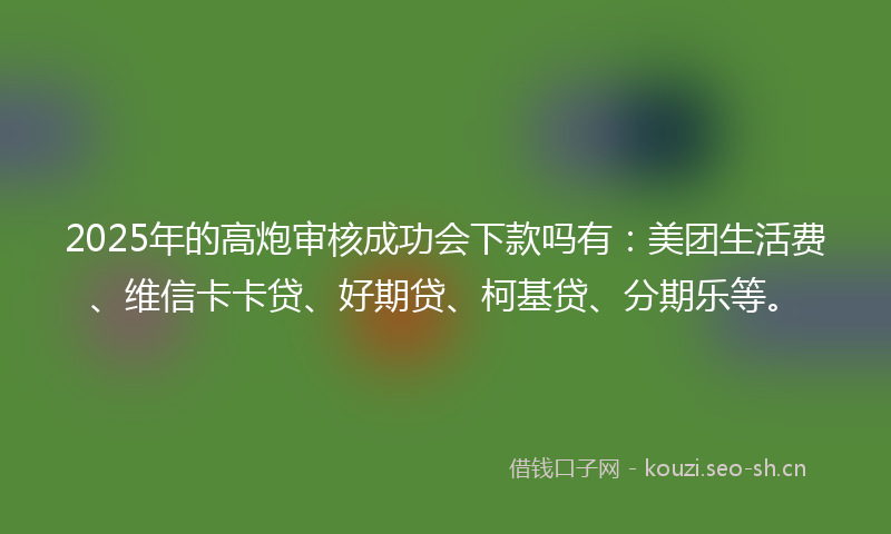 2025年的高炮审核成功会下款吗有：美团生活费、维信卡卡贷、好期贷、柯基贷、分期乐等。