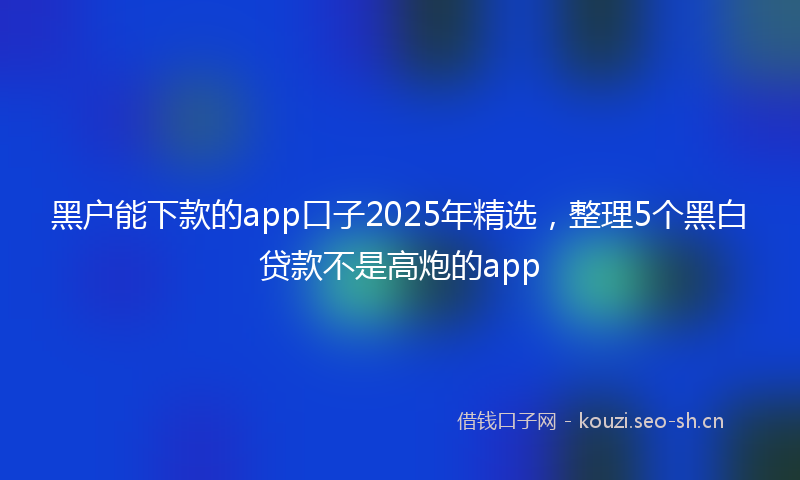 黑户能下款的app口子2025年精选，整理5个黑白贷款不是高炮的app
