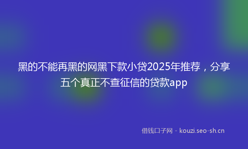 黑的不能再黑的网黑下款小贷2025年推荐，分享五个真正不查征信的贷款app