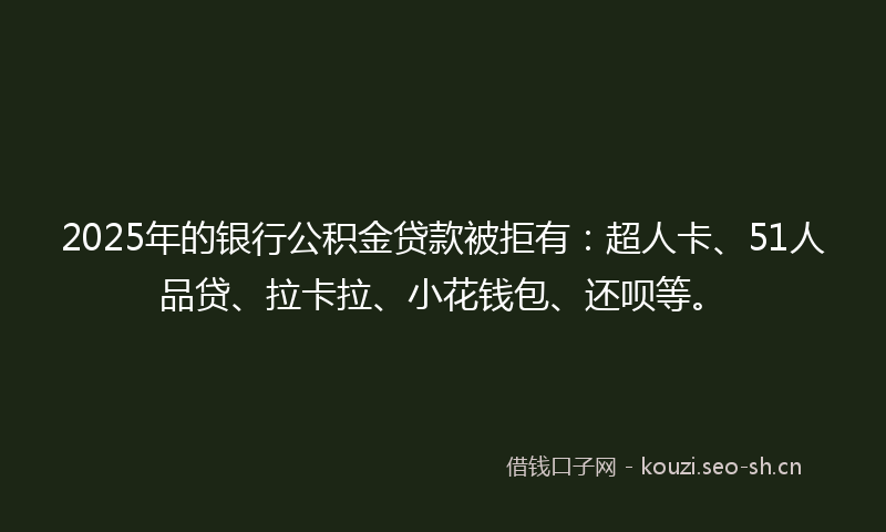 2025年的银行公积金贷款被拒有：超人卡、51人品贷、拉卡拉、小花钱包、还呗等。