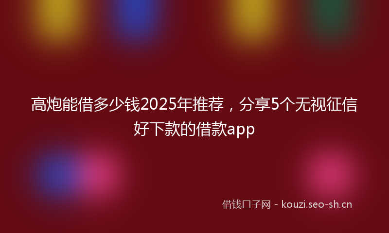高炮能借多少钱2025年推荐，分享5个无视征信好下款的借款app
