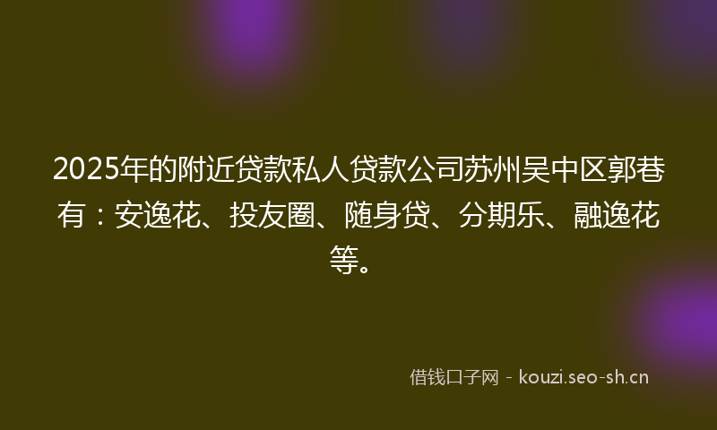 2025年的附近贷款私人贷款公司苏州吴中区郭巷有：安逸花、投友圈、随身贷、分期乐、融逸花等。