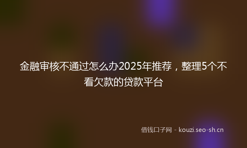金融审核不通过怎么办2025年推荐，整理5个不看欠款的贷款平台