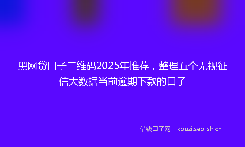 黑网贷口子二维码2025年推荐，整理五个无视征信大数据当前逾期下款的口子