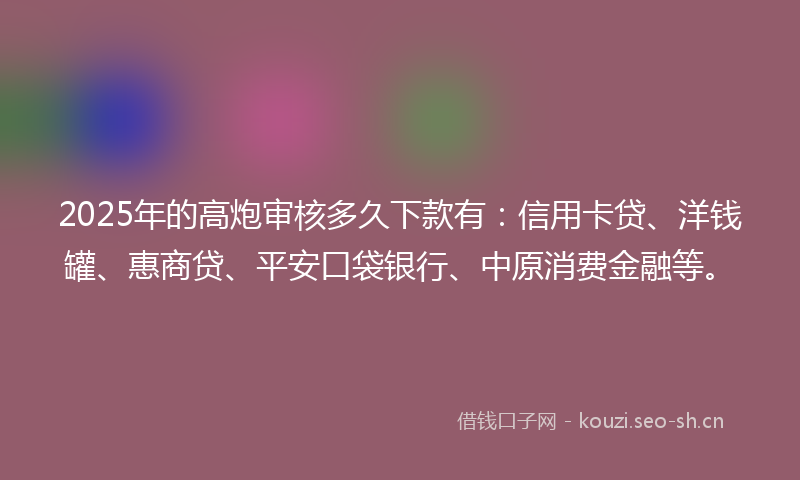 2025年的高炮审核多久下款有：信用卡贷、洋钱罐、惠商贷、平安口袋银行、中原消费金融等。