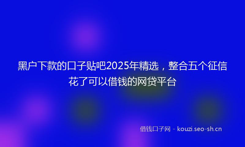 黑户下款的口子贴吧2025年精选，整合五个征信花了可以借钱的网贷平台